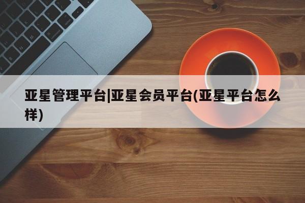 亚星官网娱乐平台 亚星入口亚星管理平台|亚星会员平台(亚星平台怎么样)