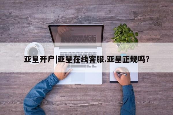 亚星官网娱乐平台 亚星入口亚星开户|亚星在线客服.亚星正规吗？