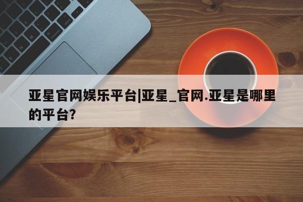 亚星官网娱乐平台 亚星入口亚星官网娱乐平台|亚星_官网.亚星是哪里的平台？