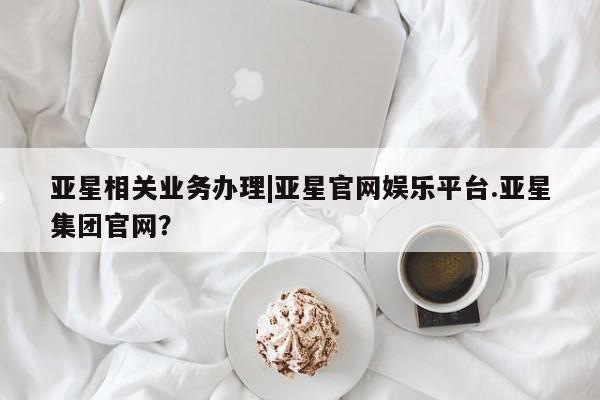亚星官网娱乐平台 亚星入口亚星相关业务办理|亚星官网娱乐平台.亚星集团官网？