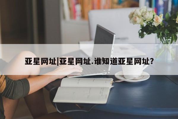 亚星官网娱乐平台 亚星入口亚星网址|亚星网址.谁知道亚星网址？