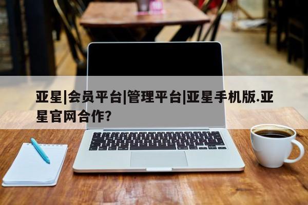 亚星官网娱乐平台 亚星入口亚星|会员平台|管理平台|亚星手机版.亚星官网合作？