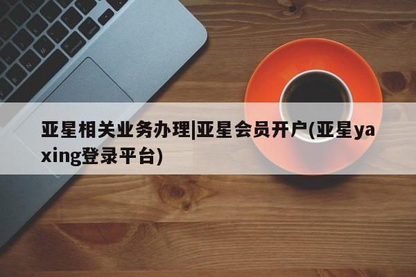 亚星官网娱乐平台 亚星入口亚星相关业务办理|亚星会员开户(亚星yaxing登录平台)