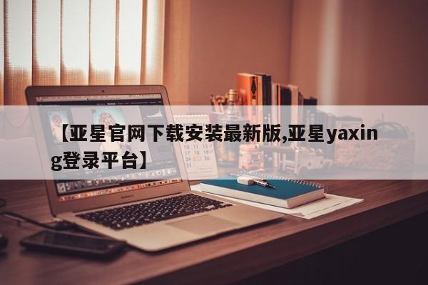 亚星官网娱乐平台 亚星入口【亚星官网下载安装最新版,亚星yaxing登录平台】