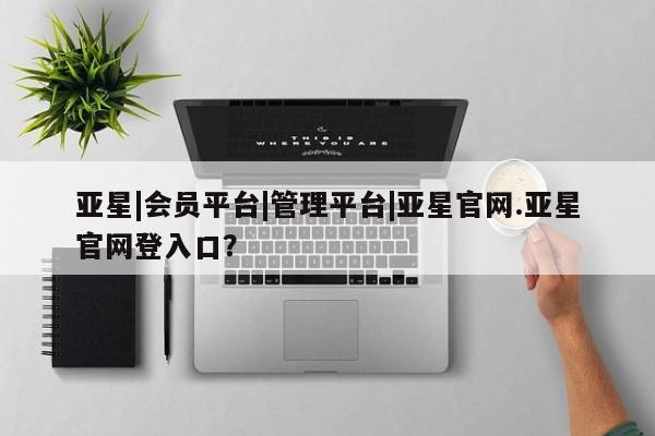 亚星|会员平台|管理平台|亚星官网