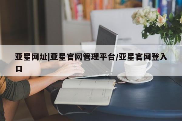 亚星官网娱乐平台 亚星入口亚星网址|亚星官网管理平台/亚星官网登入口