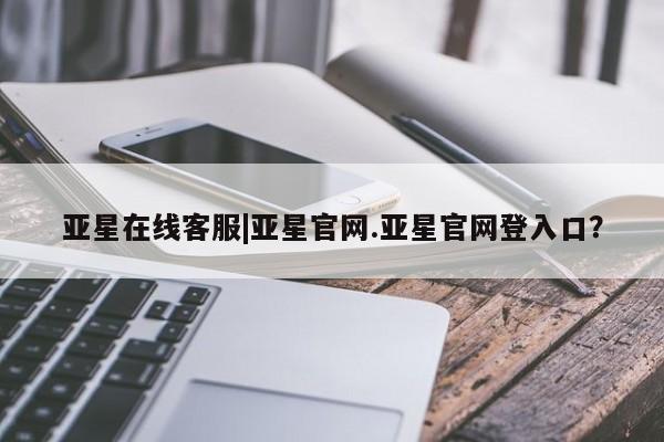 亚星官网娱乐平台 亚星入口亚星在线客服|亚星官网.亚星官网登入口？