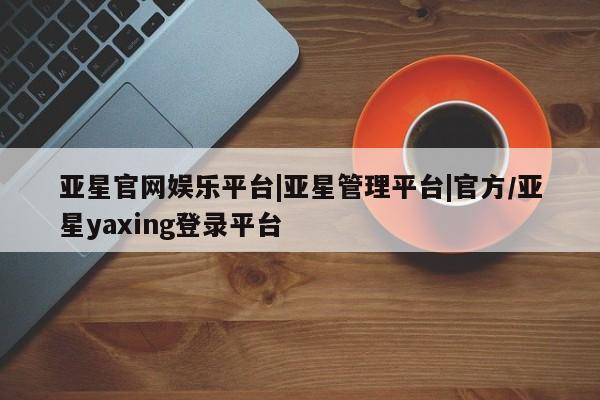 亚星官网娱乐平台 亚星入口亚星官网娱乐平台|亚星管理平台|官方/亚星yaxing登录平台